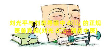 刘光平与刘志寻眼中 🌿 的正规医美真相(刘光 🕷 瑞老中医)